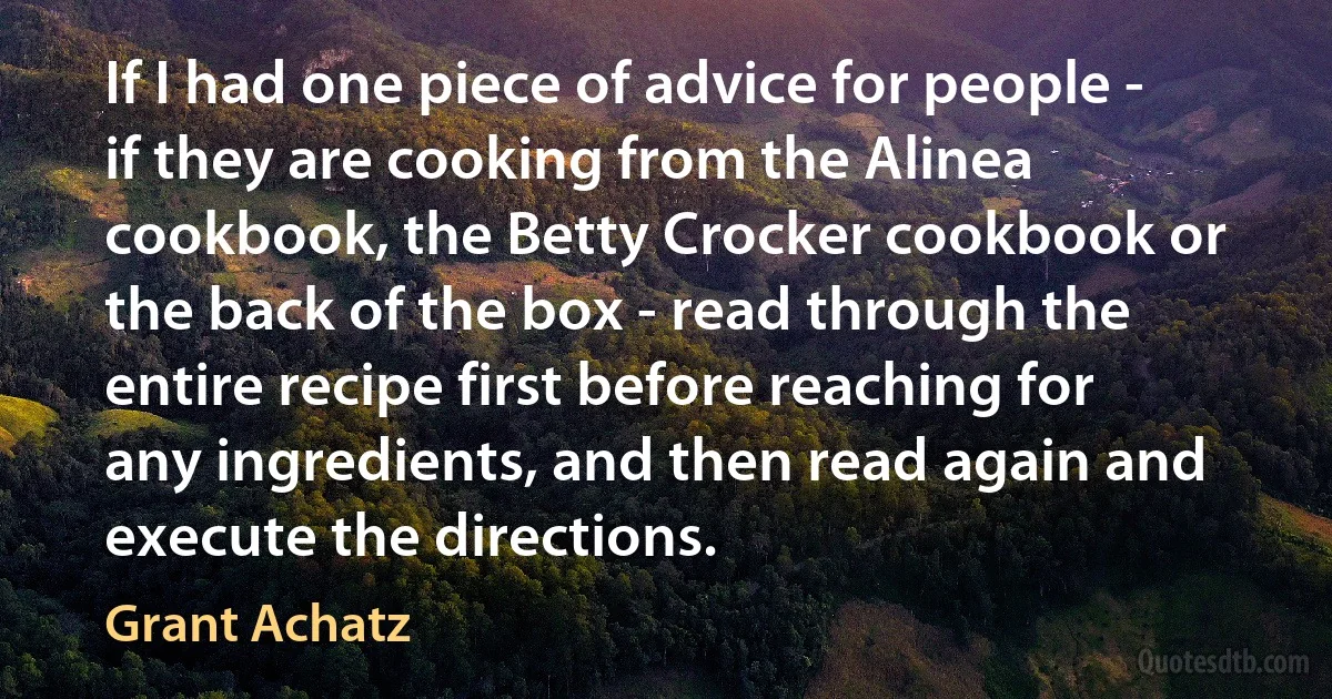 If I had one piece of advice for people - if they are cooking from the Alinea cookbook, the Betty Crocker cookbook or the back of the box - read through the entire recipe first before reaching for any ingredients, and then read again and execute the directions. (Grant Achatz)