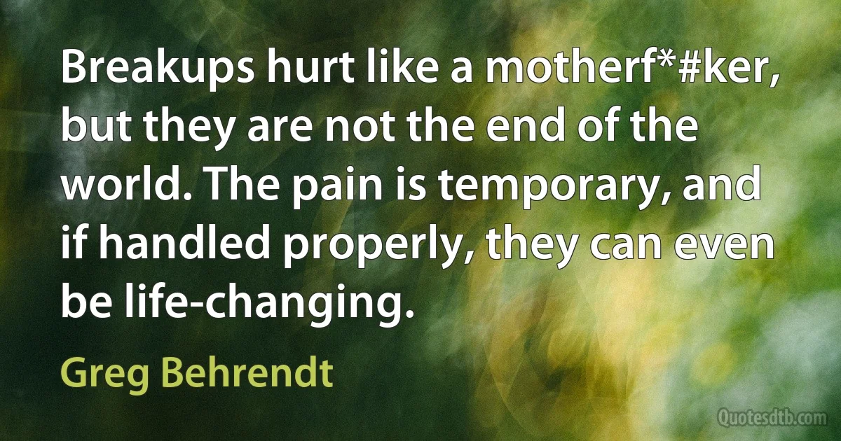 Breakups hurt like a motherf*#ker, but they are not the end of the world. The pain is temporary, and if handled properly, they can even be life-changing. (Greg Behrendt)