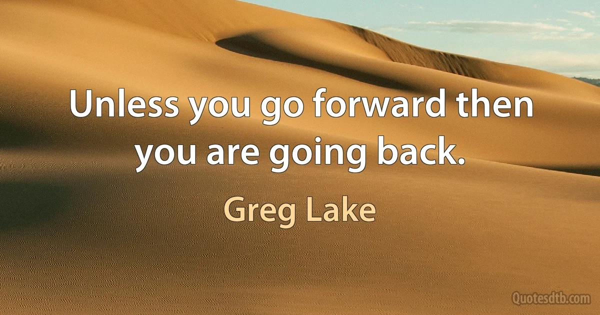 Unless you go forward then you are going back. (Greg Lake)