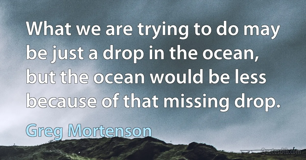 What we are trying to do may be just a drop in the ocean, but the ocean would be less because of that missing drop. (Greg Mortenson)