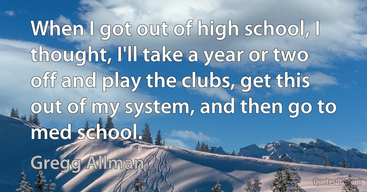 When I got out of high school, I thought, I'll take a year or two off and play the clubs, get this out of my system, and then go to med school. (Gregg Allman)