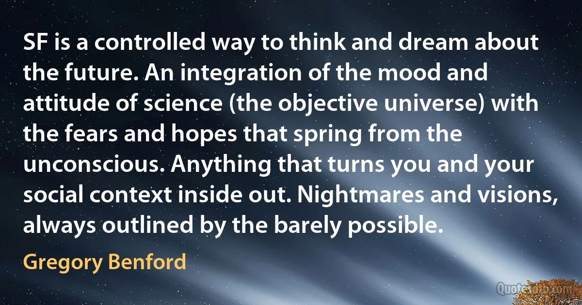 SF is a controlled way to think and dream about the future. An integration of the mood and attitude of science (the objective universe) with the fears and hopes that spring from the unconscious. Anything that turns you and your social context inside out. Nightmares and visions, always outlined by the barely possible. (Gregory Benford)