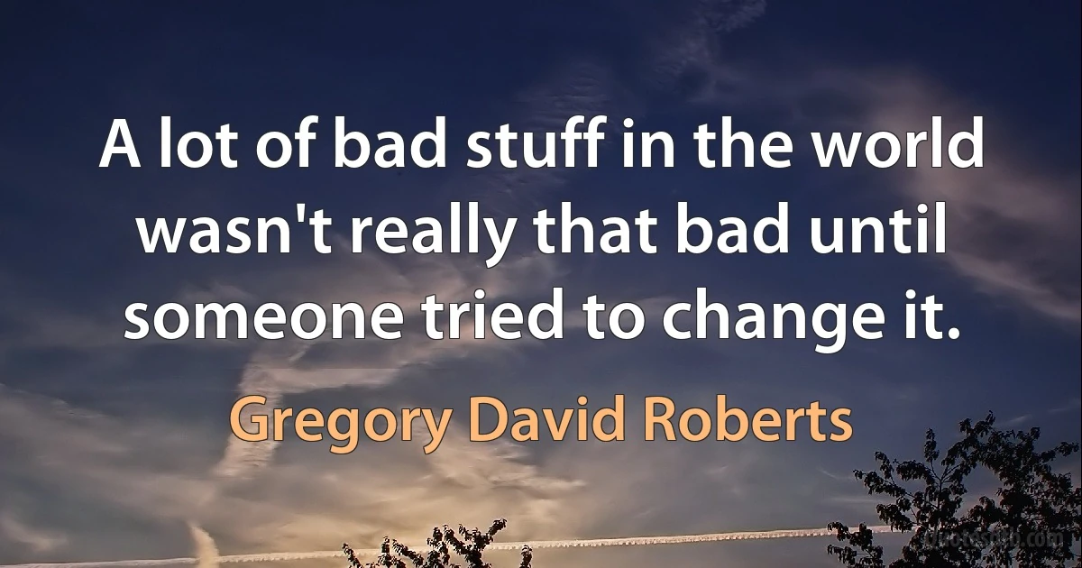 A lot of bad stuff in the world wasn't really that bad until someone tried to change it. (Gregory David Roberts)