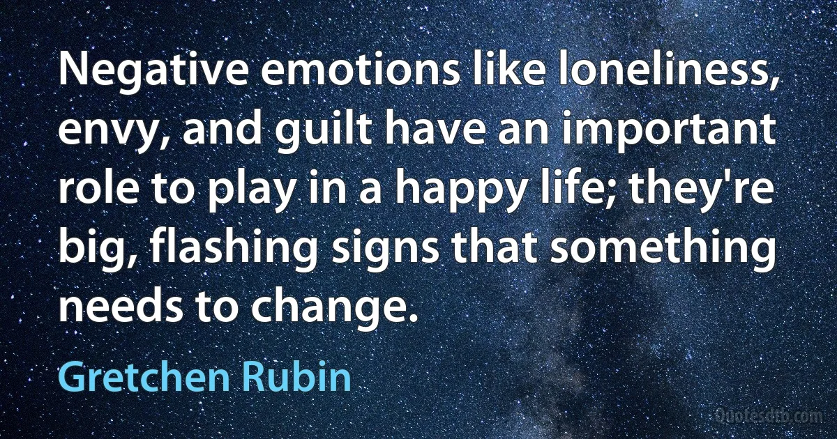 Negative emotions like loneliness, envy, and guilt have an important role to play in a happy life; they're big, flashing signs that something needs to change. (Gretchen Rubin)