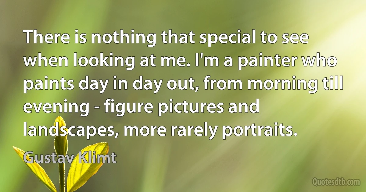 There is nothing that special to see when looking at me. I'm a painter who paints day in day out, from morning till evening - figure pictures and landscapes, more rarely portraits. (Gustav Klimt)