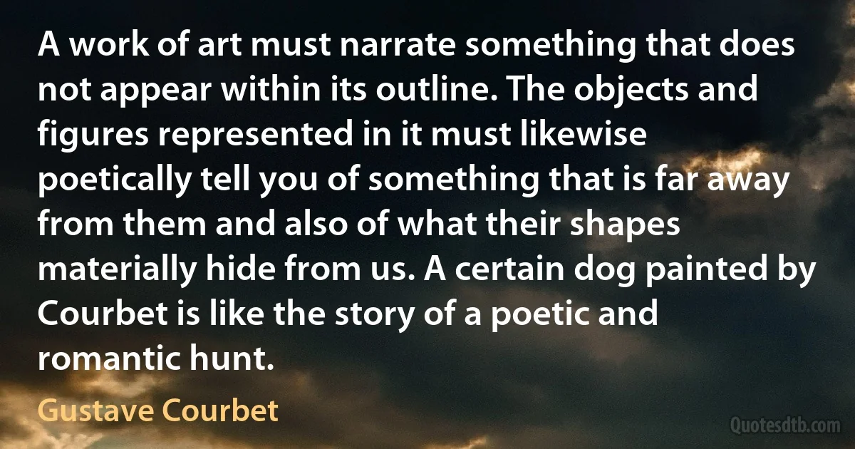 A work of art must narrate something that does not appear within its outline. The objects and figures represented in it must likewise poetically tell you of something that is far away from them and also of what their shapes materially hide from us. A certain dog painted by Courbet is like the story of a poetic and romantic hunt. (Gustave Courbet)