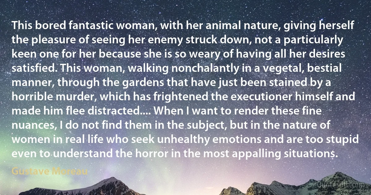 This bored fantastic woman, with her animal nature, giving herself the pleasure of seeing her enemy struck down, not a particularly keen one for her because she is so weary of having all her desires satisfied. This woman, walking nonchalantly in a vegetal, bestial manner, through the gardens that have just been stained by a horrible murder, which has frightened the executioner himself and made him flee distracted.... When I want to render these fine nuances, I do not find them in the subject, but in the nature of women in real life who seek unhealthy emotions and are too stupid even to understand the horror in the most appalling situations. (Gustave Moreau)