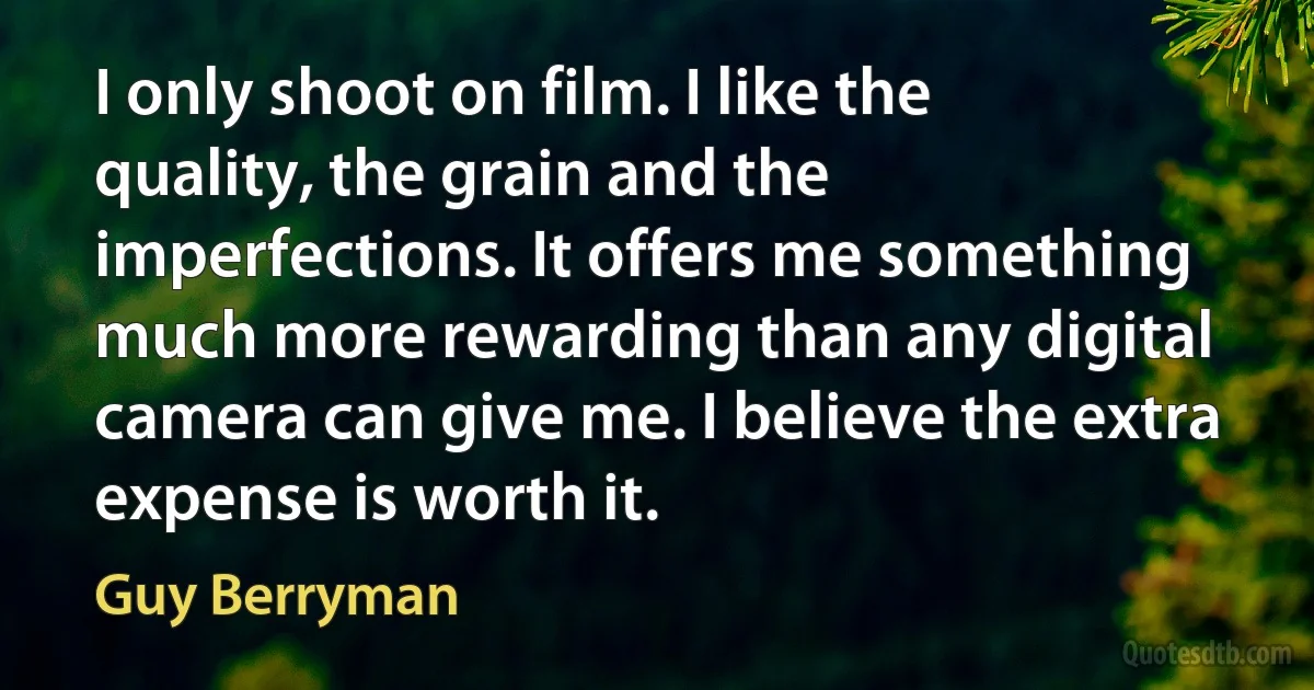 I only shoot on film. I like the quality, the grain and the imperfections. It offers me something much more rewarding than any digital camera can give me. I believe the extra expense is worth it. (Guy Berryman)