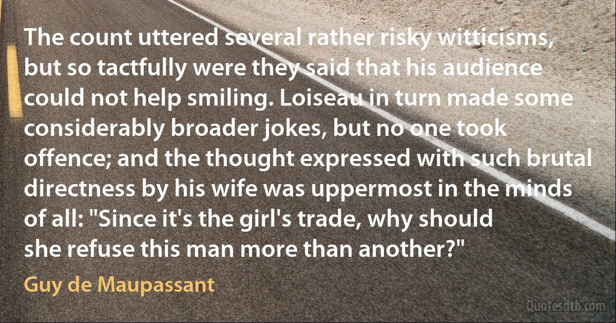 The count uttered several rather risky witticisms, but so tactfully were they said that his audience could not help smiling. Loiseau in turn made some considerably broader jokes, but no one took offence; and the thought expressed with such brutal directness by his wife was uppermost in the minds of all: "Since it's the girl's trade, why should she refuse this man more than another?" (Guy de Maupassant)