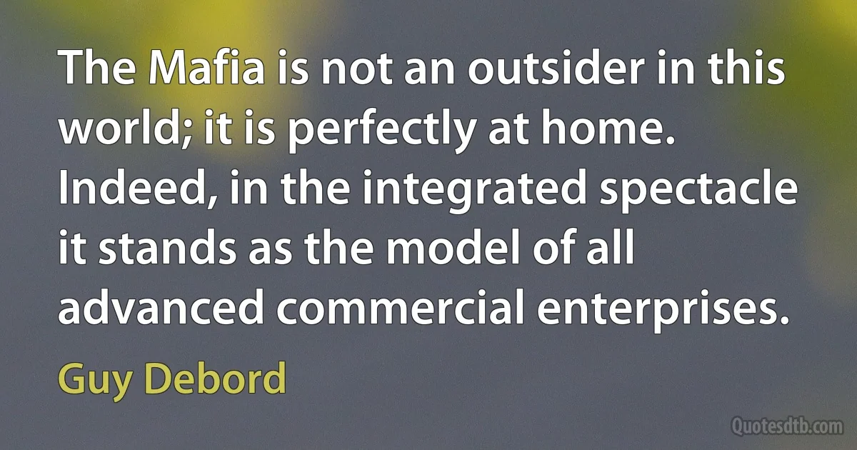 The Mafia is not an outsider in this world; it is perfectly at home. Indeed, in the integrated spectacle it stands as the model of all advanced commercial enterprises. (Guy Debord)