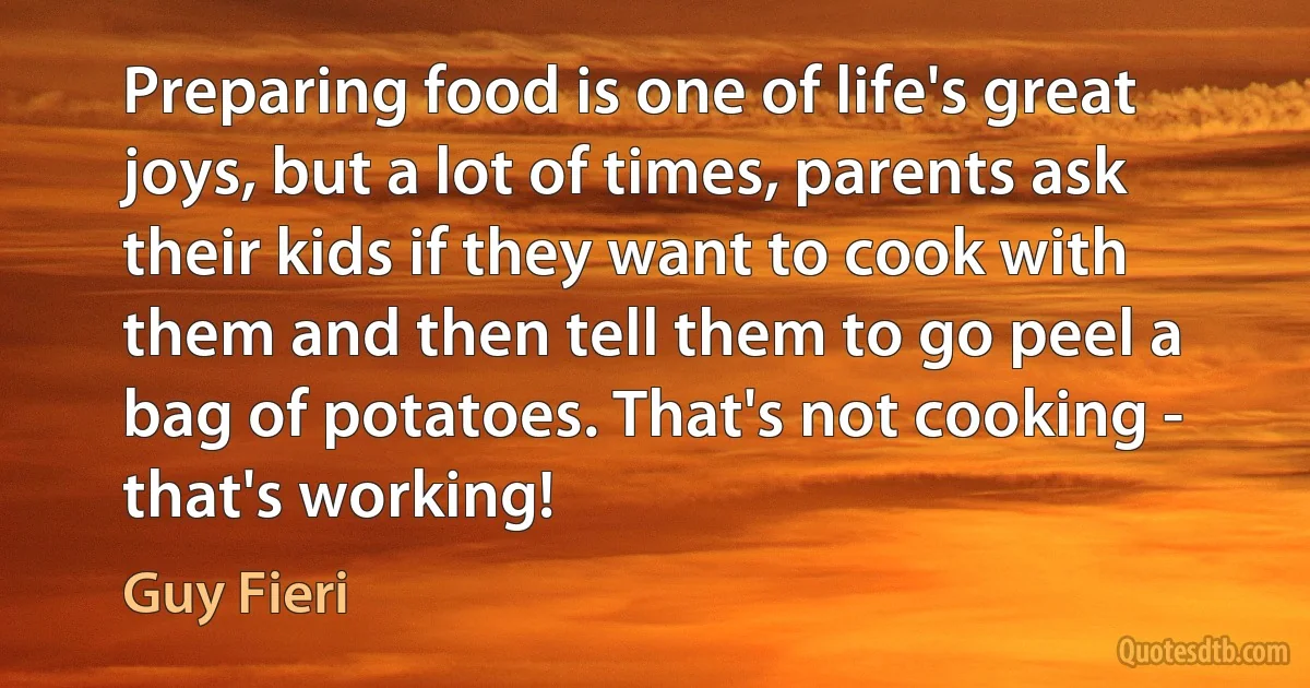 Preparing food is one of life's great joys, but a lot of times, parents ask their kids if they want to cook with them and then tell them to go peel a bag of potatoes. That's not cooking - that's working! (Guy Fieri)