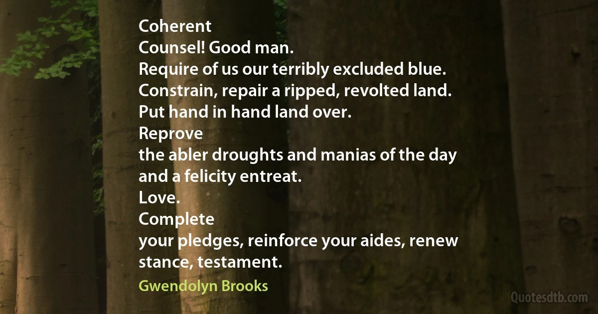 Coherent
Counsel! Good man.
Require of us our terribly excluded blue.
Constrain, repair a ripped, revolted land.
Put hand in hand land over.
Reprove
the abler droughts and manias of the day
and a felicity entreat.
Love.
Complete
your pledges, reinforce your aides, renew
stance, testament. (Gwendolyn Brooks)