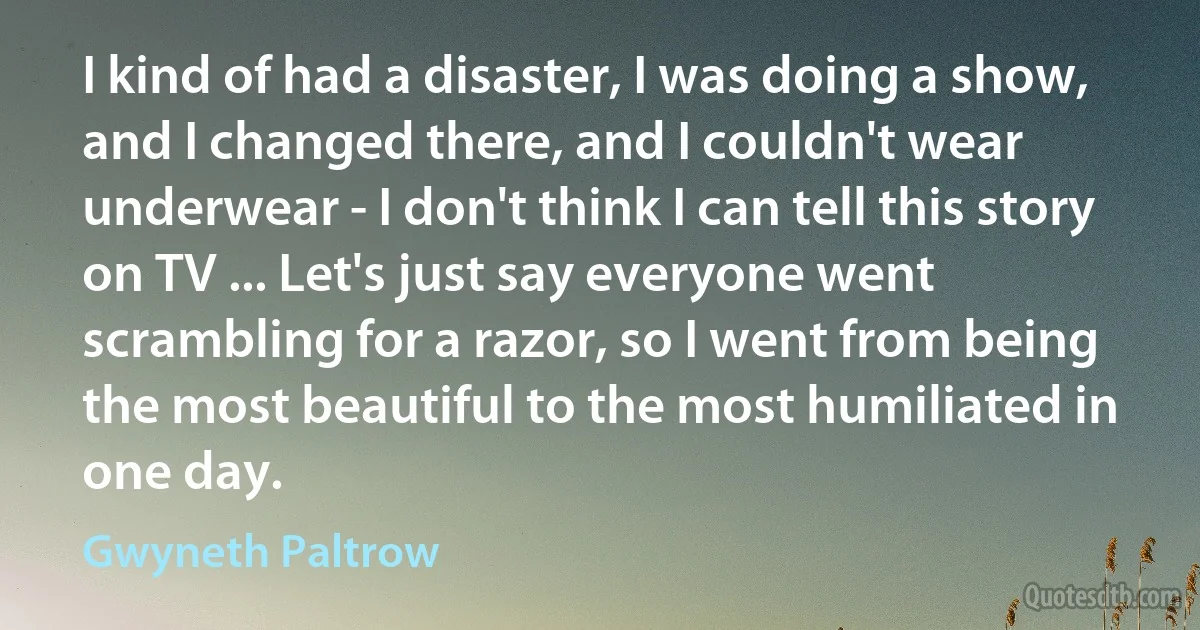 I kind of had a disaster, I was doing a show, and I changed there, and I couldn't wear underwear - I don't think I can tell this story on TV ... Let's just say everyone went scrambling for a razor, so I went from being the most beautiful to the most humiliated in one day. (Gwyneth Paltrow)