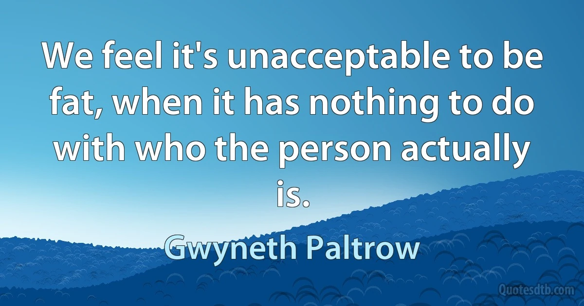 We feel it's unacceptable to be fat, when it has nothing to do with who the person actually is. (Gwyneth Paltrow)