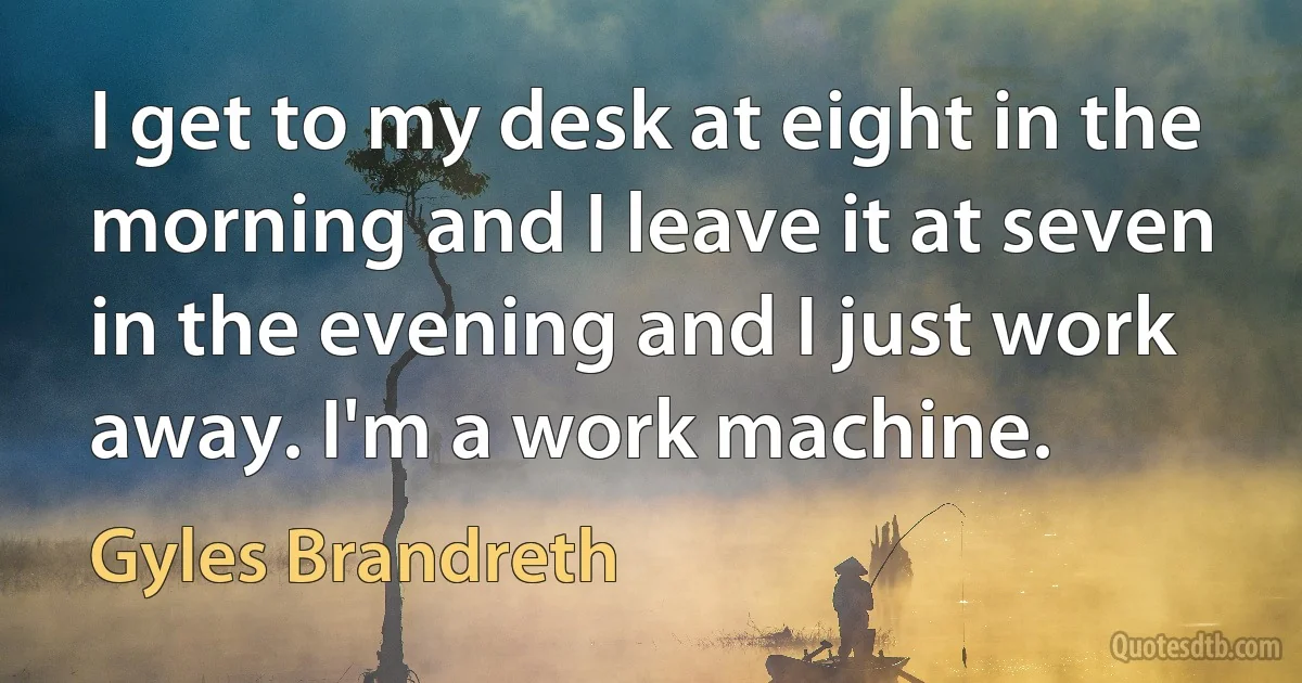 I get to my desk at eight in the morning and I leave it at seven in the evening and I just work away. I'm a work machine. (Gyles Brandreth)