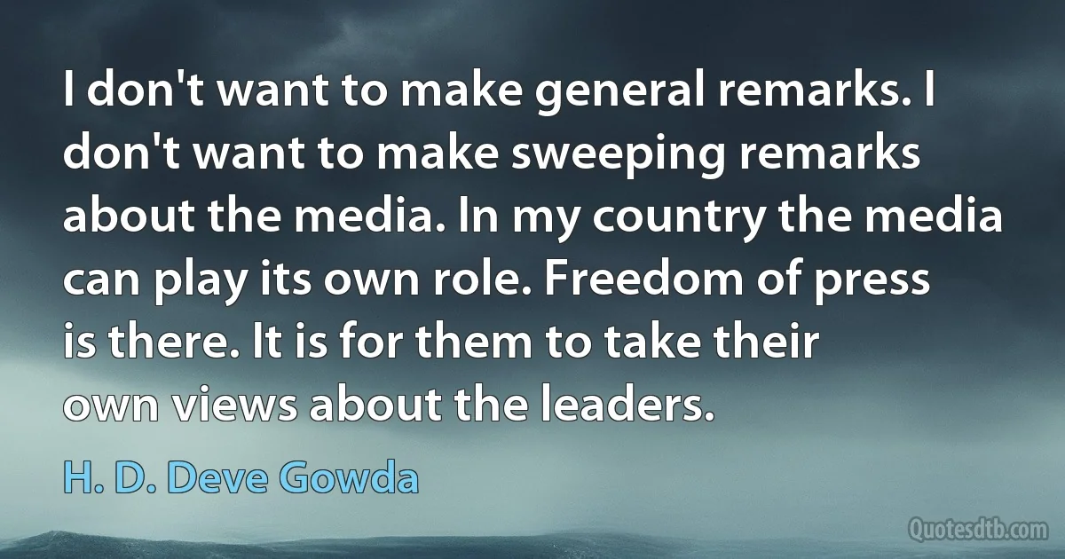 I don't want to make general remarks. I don't want to make sweeping remarks about the media. In my country the media can play its own role. Freedom of press is there. It is for them to take their own views about the leaders. (H. D. Deve Gowda)