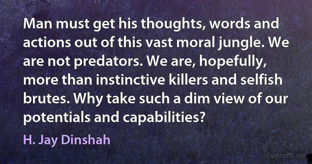 Man must get his thoughts, words and actions out of this vast moral jungle. We are not predators. We are, hopefully, more than instinctive killers and selfish brutes. Why take such a dim view of our potentials and capabilities? (H. Jay Dinshah)