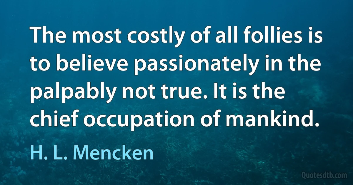 The most costly of all follies is to believe passionately in the palpably not true. It is the chief occupation of mankind. (H. L. Mencken)