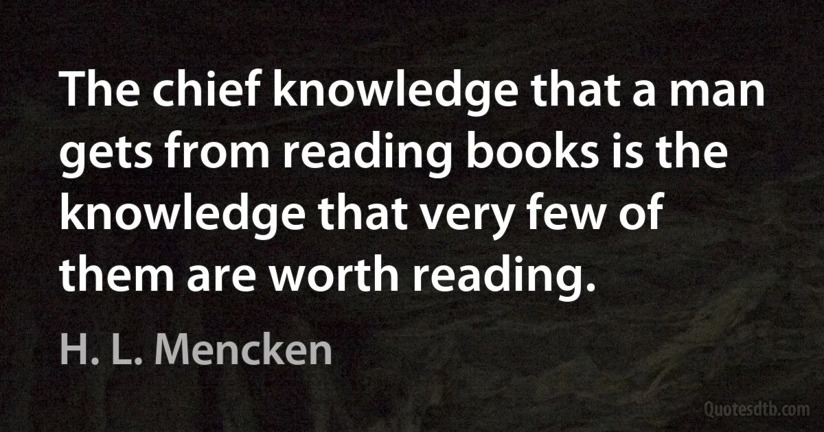 The chief knowledge that a man gets from reading books is the knowledge that very few of them are worth reading. (H. L. Mencken)