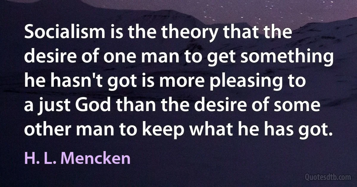 Socialism is the theory that the desire of one man to get something he hasn't got is more pleasing to a just God than the desire of some other man to keep what he has got. (H. L. Mencken)