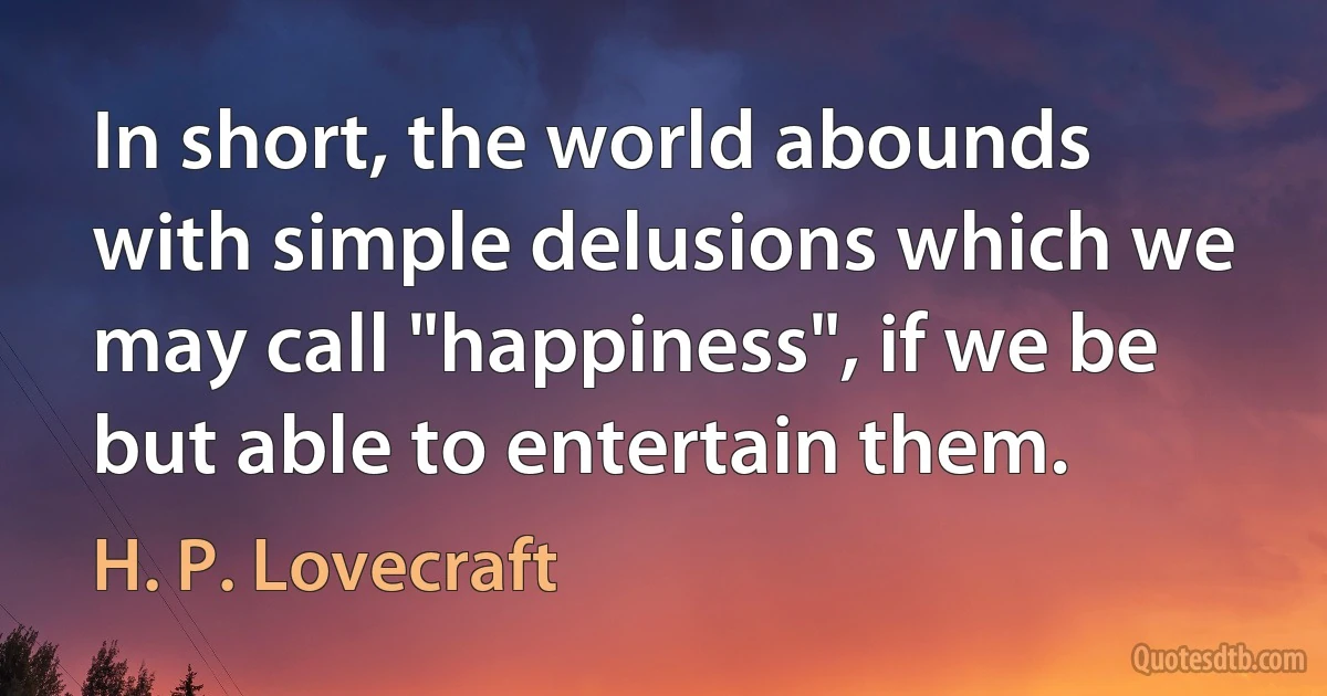 In short, the world abounds with simple delusions which we may call "happiness", if we be but able to entertain them. (H. P. Lovecraft)