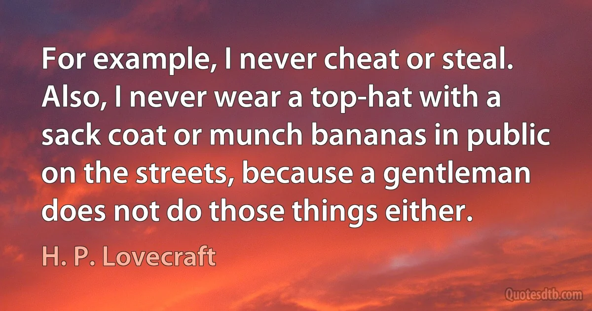 For example, I never cheat or steal. Also, I never wear a top-hat with a sack coat or munch bananas in public on the streets, because a gentleman does not do those things either. (H. P. Lovecraft)