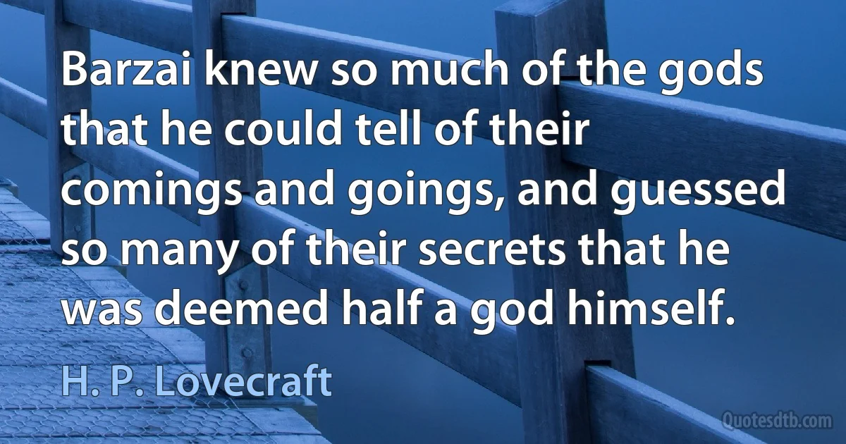 Barzai knew so much of the gods that he could tell of their comings and goings, and guessed so many of their secrets that he was deemed half a god himself. (H. P. Lovecraft)