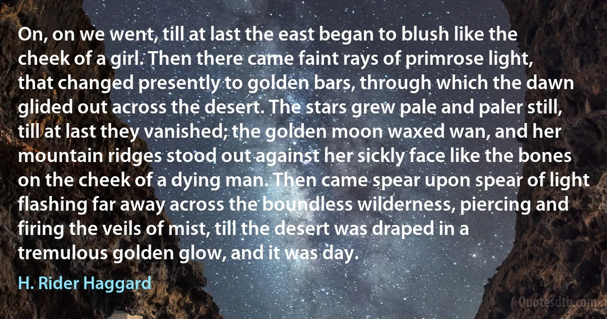 On, on we went, till at last the east began to blush like the cheek of a girl. Then there came faint rays of primrose light, that changed presently to golden bars, through which the dawn glided out across the desert. The stars grew pale and paler still, till at last they vanished; the golden moon waxed wan, and her mountain ridges stood out against her sickly face like the bones on the cheek of a dying man. Then came spear upon spear of light flashing far away across the boundless wilderness, piercing and firing the veils of mist, till the desert was draped in a tremulous golden glow, and it was day. (H. Rider Haggard)