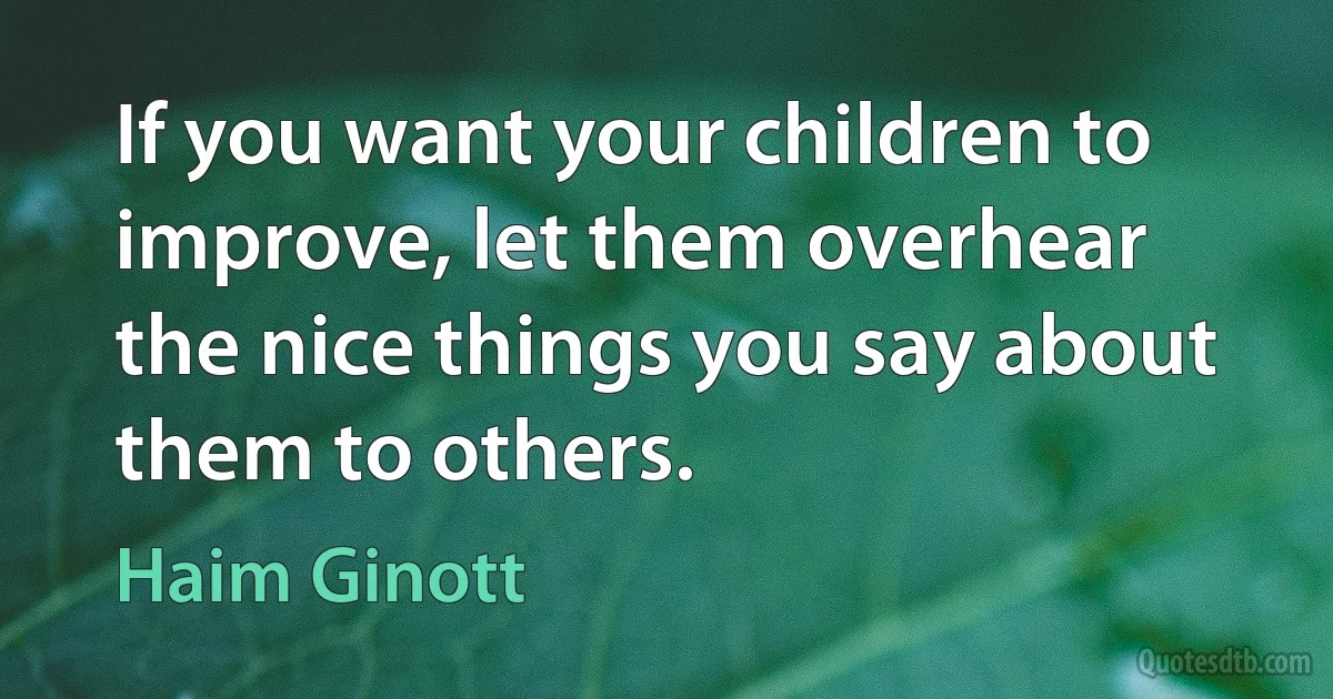 If you want your children to improve, let them overhear the nice things you say about them to others. (Haim Ginott)