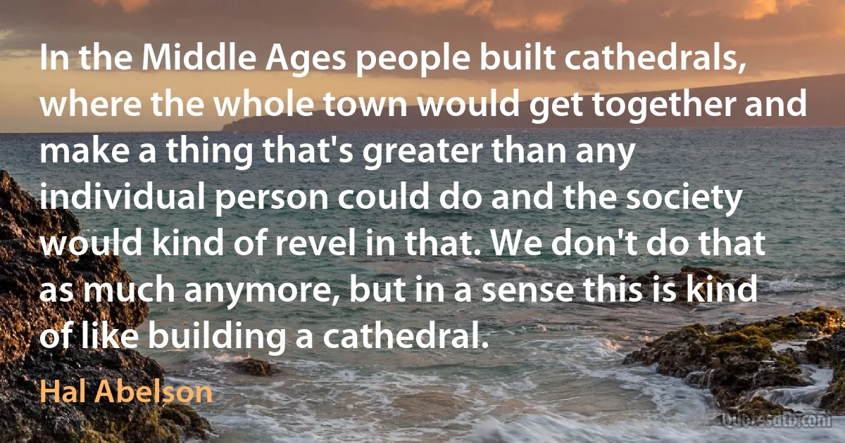 In the Middle Ages people built cathedrals, where the whole town would get together and make a thing that's greater than any individual person could do and the society would kind of revel in that. We don't do that as much anymore, but in a sense this is kind of like building a cathedral. (Hal Abelson)