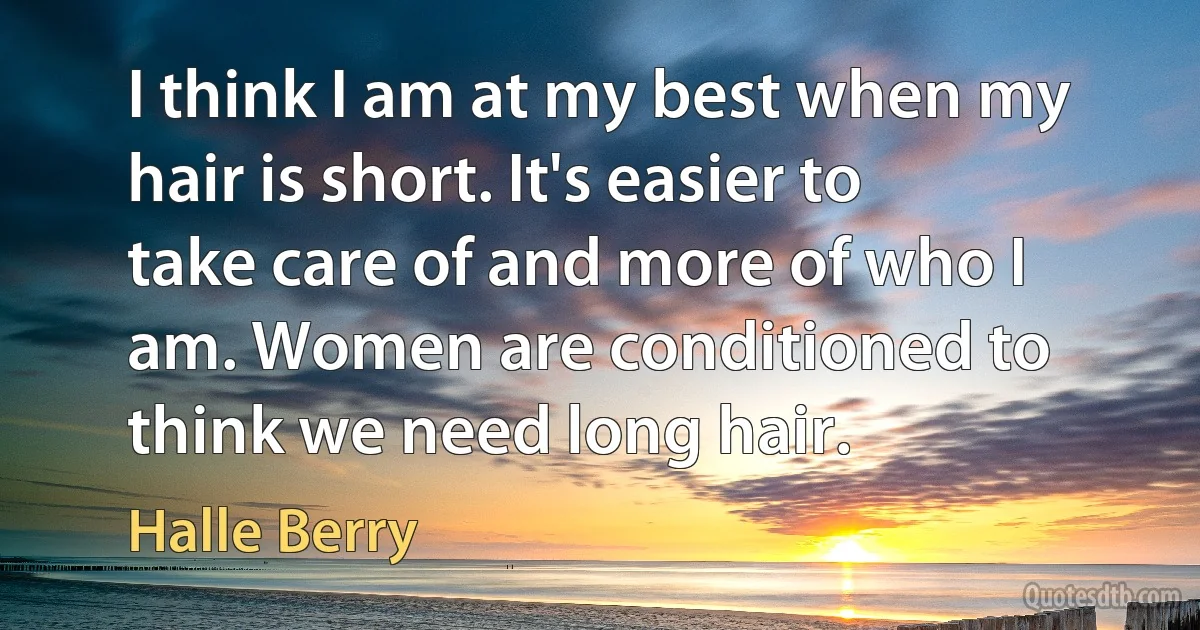 I think I am at my best when my hair is short. It's easier to take care of and more of who I am. Women are conditioned to think we need long hair. (Halle Berry)