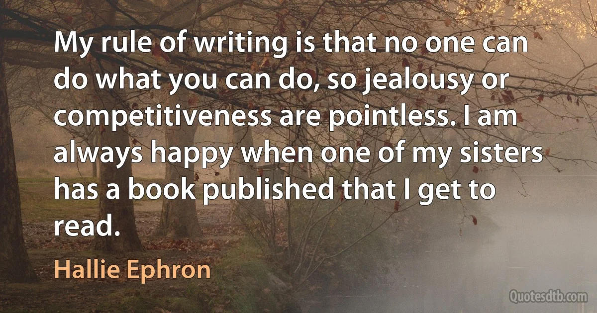 My rule of writing is that no one can do what you can do, so jealousy or competitiveness are pointless. I am always happy when one of my sisters has a book published that I get to read. (Hallie Ephron)