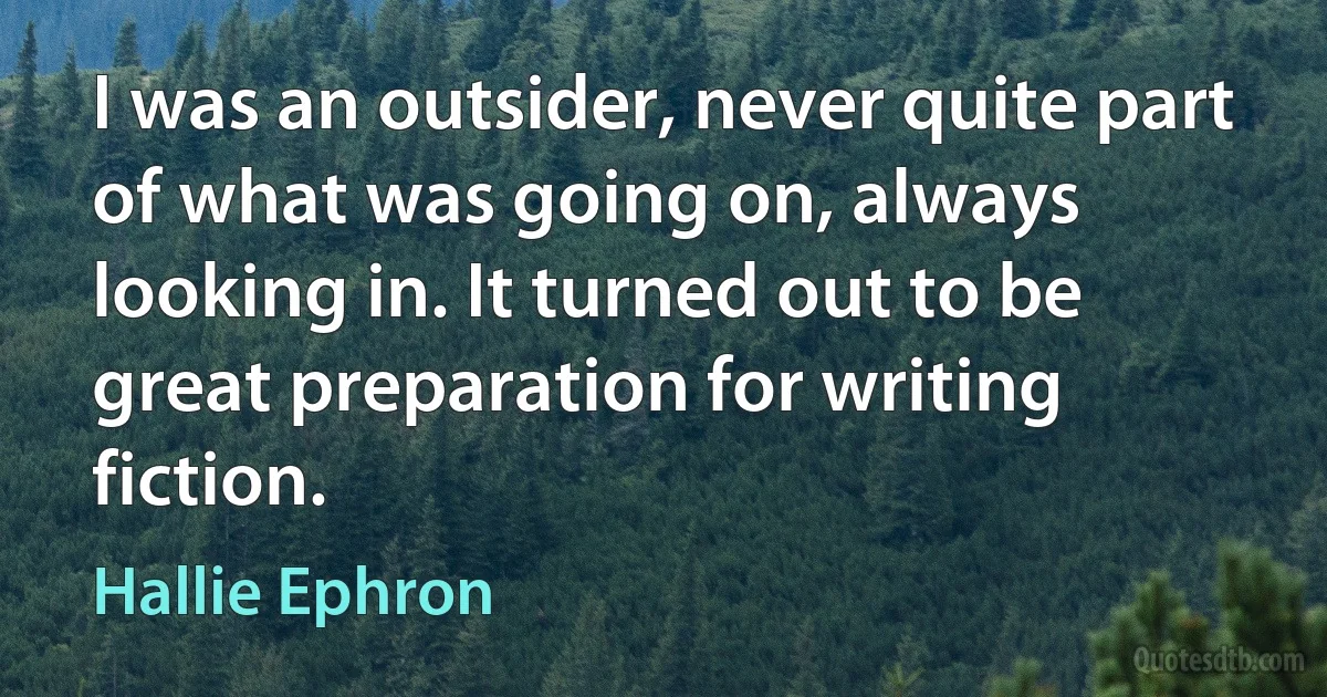 I was an outsider, never quite part of what was going on, always looking in. It turned out to be great preparation for writing fiction. (Hallie Ephron)