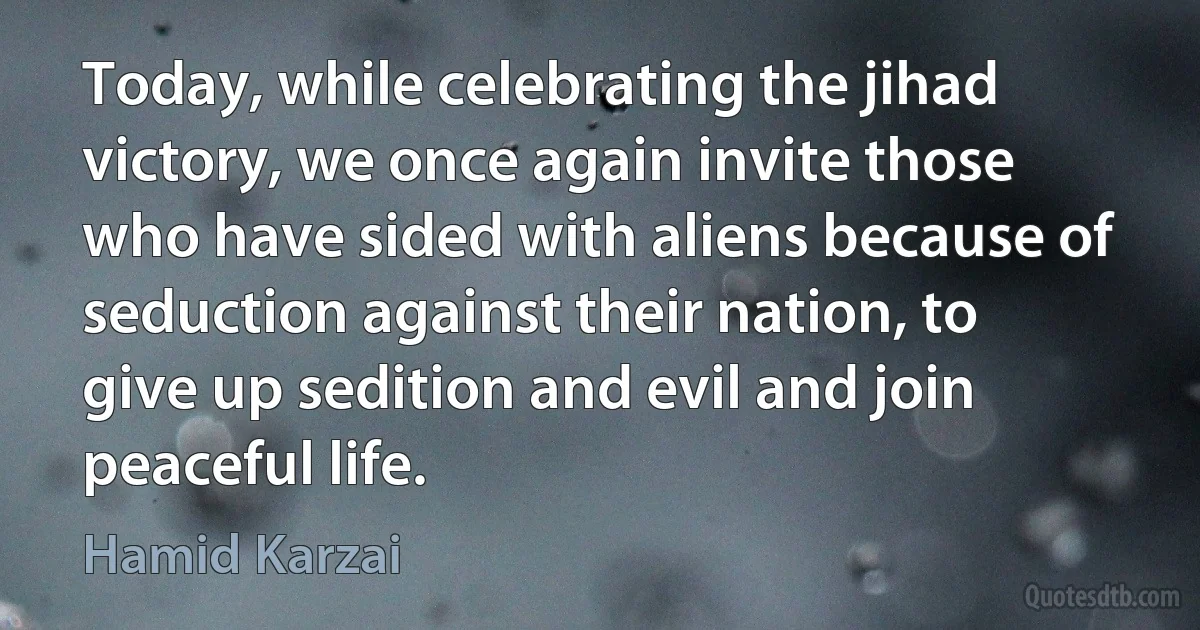 Today, while celebrating the jihad victory, we once again invite those who have sided with aliens because of seduction against their nation, to give up sedition and evil and join peaceful life. (Hamid Karzai)