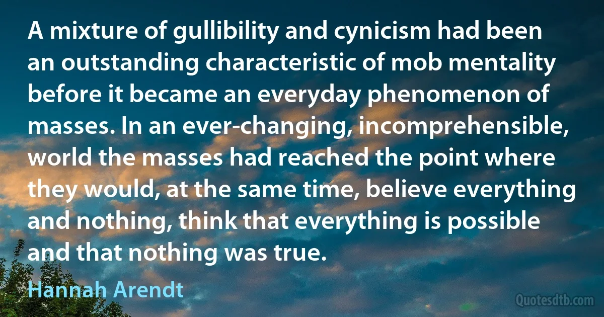 A mixture of gullibility and cynicism had been an outstanding characteristic of mob mentality before it became an everyday phenomenon of masses. In an ever-changing, incomprehensible, world the masses had reached the point where they would, at the same time, believe everything and nothing, think that everything is possible and that nothing was true. (Hannah Arendt)