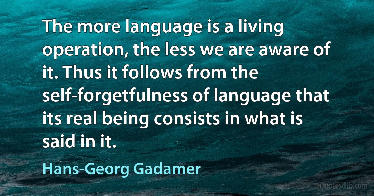 The more language is a living operation, the less we are aware of it. Thus it follows from the self-forgetfulness of language that its real being consists in what is said in it. (Hans-Georg Gadamer)