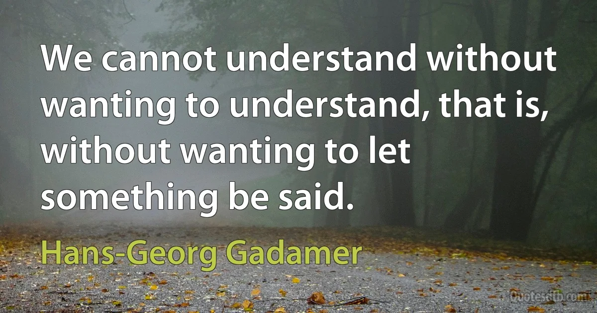 We cannot understand without wanting to understand, that is, without wanting to let something be said. (Hans-Georg Gadamer)