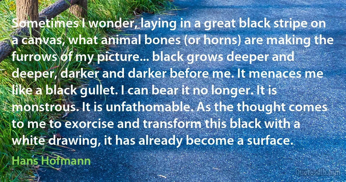 Sometimes I wonder, laying in a great black stripe on a canvas, what animal bones (or horns) are making the furrows of my picture... black grows deeper and deeper, darker and darker before me. It menaces me like a black gullet. I can bear it no longer. It is monstrous. It is unfathomable. As the thought comes to me to exorcise and transform this black with a white drawing, it has already become a surface. (Hans Hofmann)