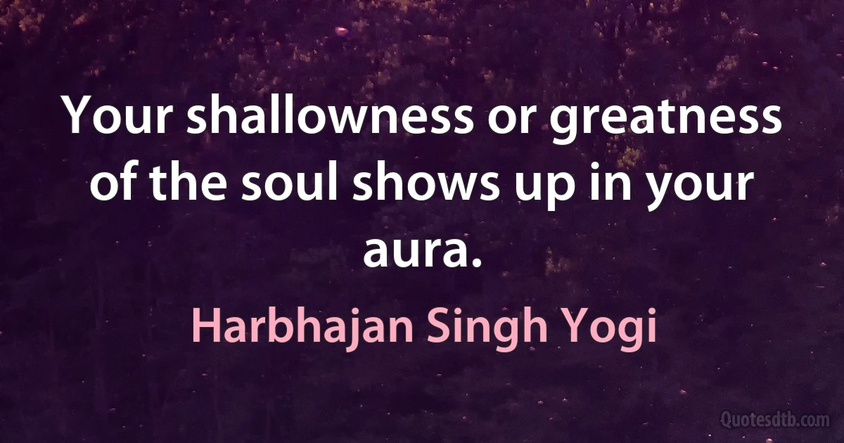 Your shallowness or greatness of the soul shows up in your aura. (Harbhajan Singh Yogi)