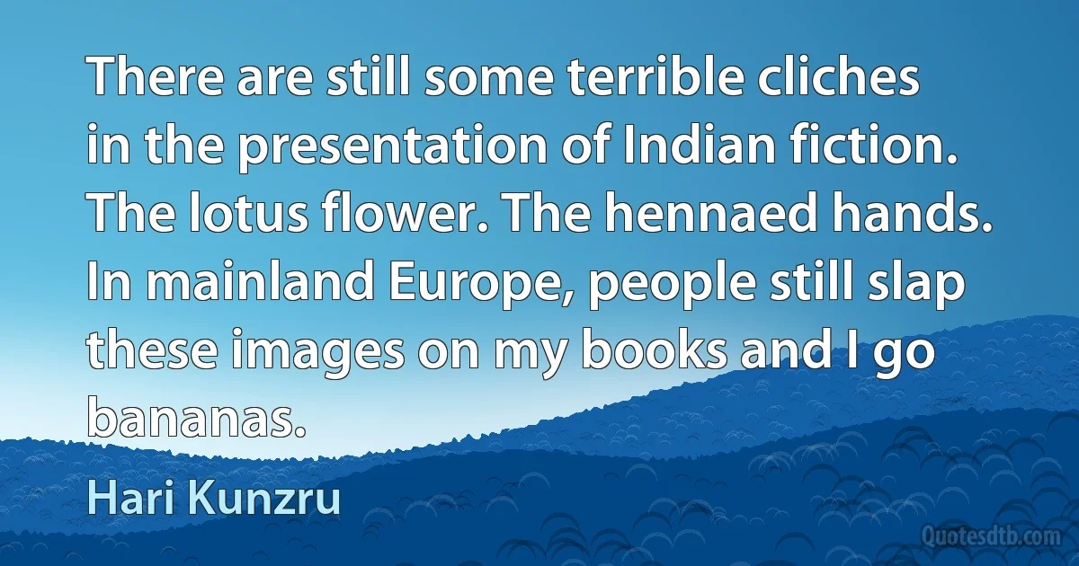 There are still some terrible cliches in the presentation of Indian fiction. The lotus flower. The hennaed hands. In mainland Europe, people still slap these images on my books and I go bananas. (Hari Kunzru)