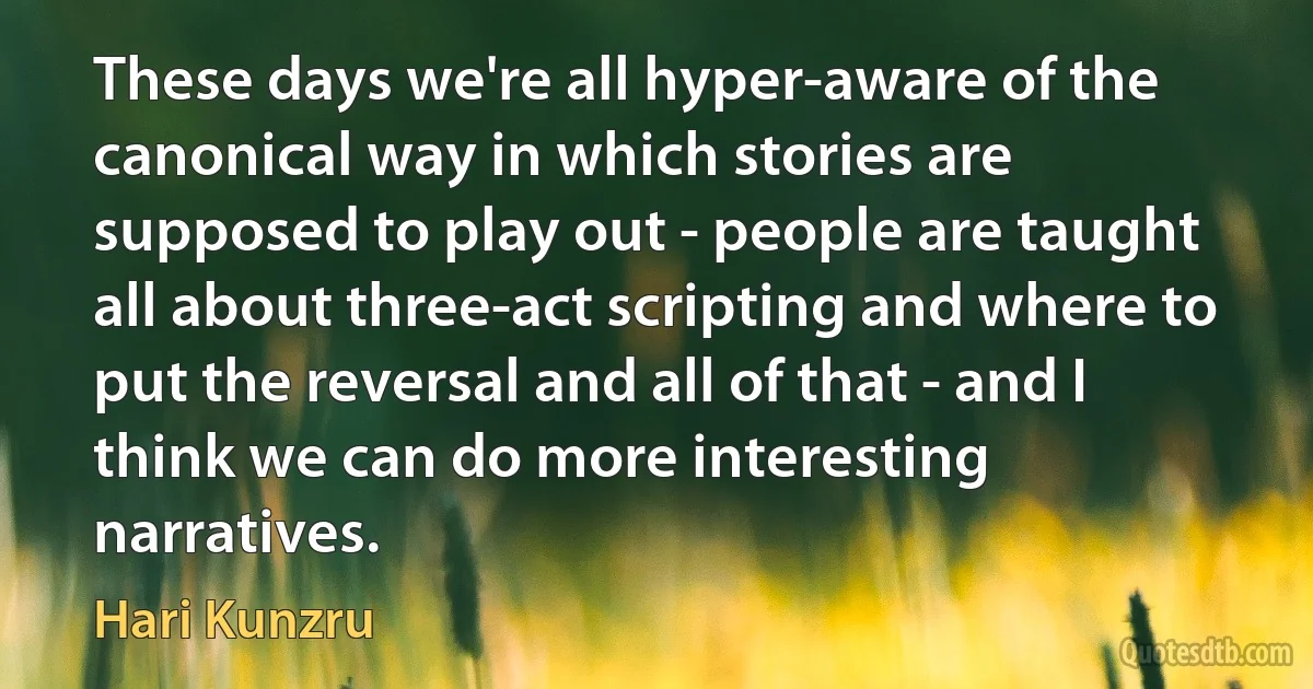 These days we're all hyper-aware of the canonical way in which stories are supposed to play out - people are taught all about three-act scripting and where to put the reversal and all of that - and I think we can do more interesting narratives. (Hari Kunzru)