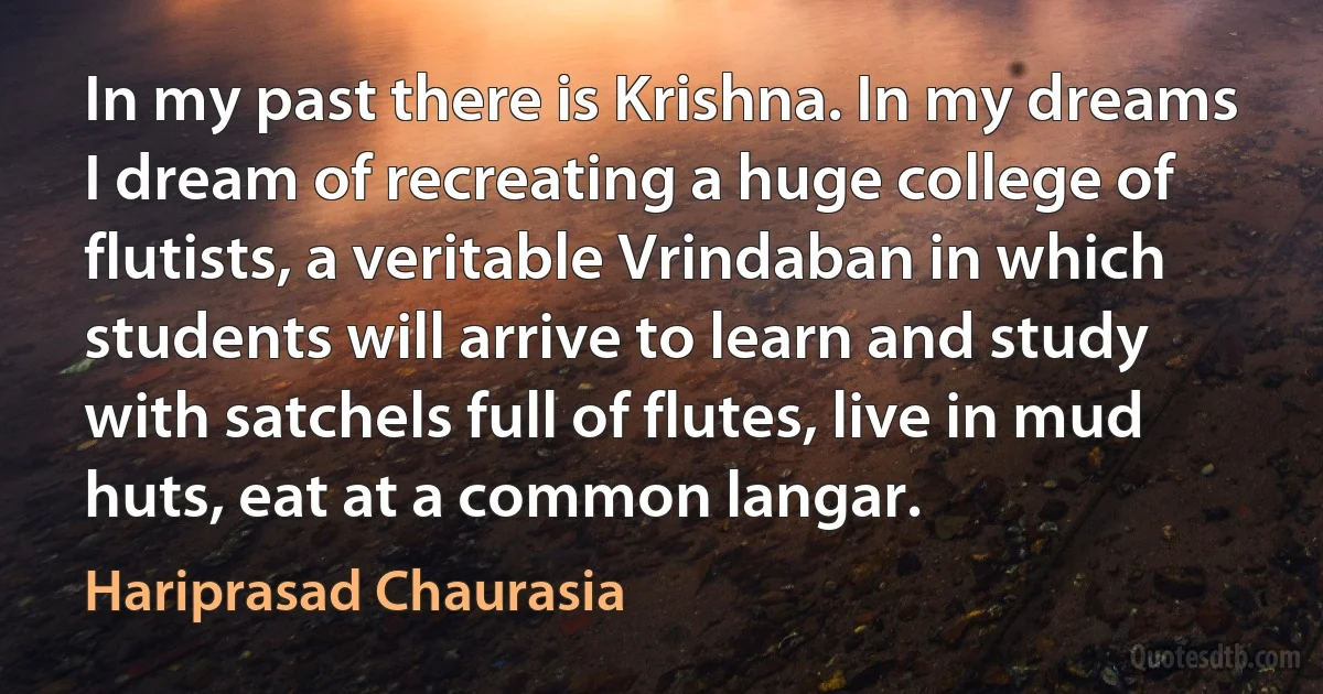 In my past there is Krishna. In my dreams I dream of recreating a huge college of flutists, a veritable Vrindaban in which students will arrive to learn and study with satchels full of flutes, live in mud huts, eat at a common langar. (Hariprasad Chaurasia)