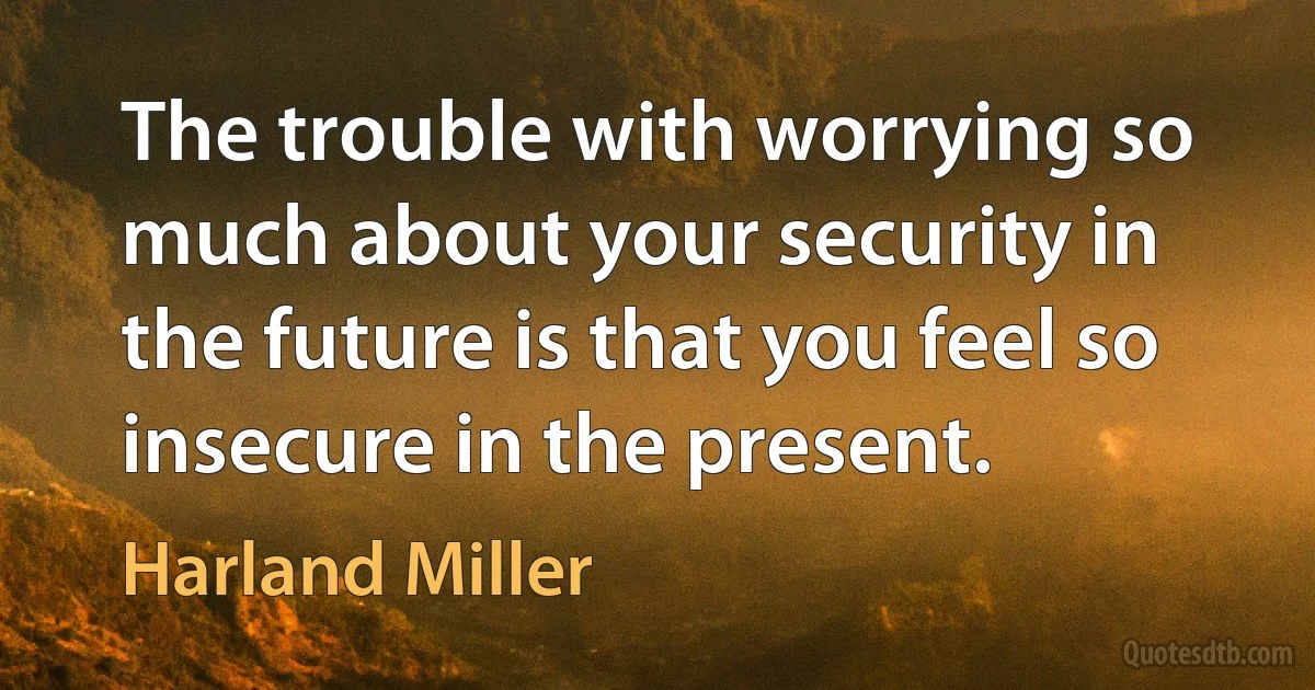 The trouble with worrying so much about your security in the future is that you feel so insecure in the present. (Harland Miller)