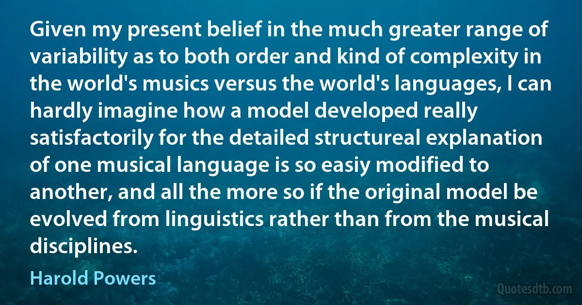 Given my present belief in the much greater range of variability as to both order and kind of complexity in the world's musics versus the world's languages, I can hardly imagine how a model developed really satisfactorily for the detailed structureal explanation of one musical language is so easiy modified to another, and all the more so if the original model be evolved from linguistics rather than from the musical disciplines. (Harold Powers)