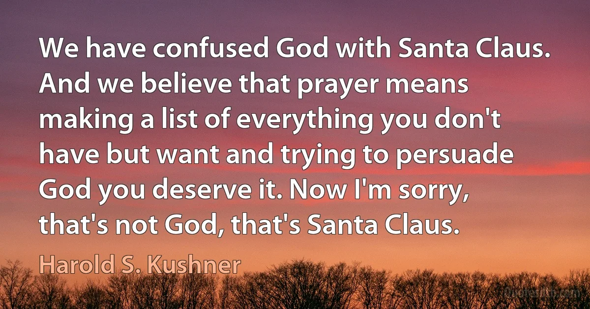 We have confused God with Santa Claus. And we believe that prayer means making a list of everything you don't have but want and trying to persuade God you deserve it. Now I'm sorry, that's not God, that's Santa Claus. (Harold S. Kushner)