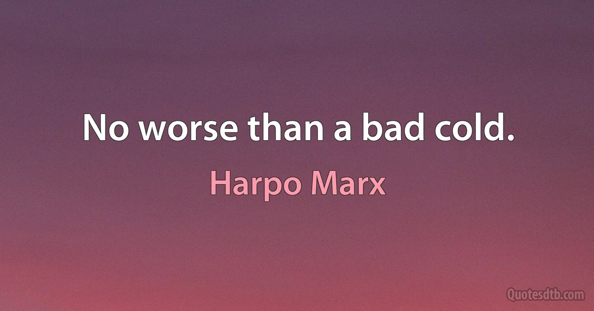 No worse than a bad cold. (Harpo Marx)