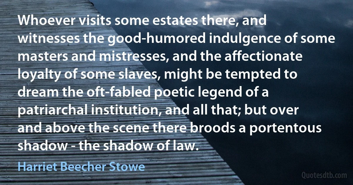 Whoever visits some estates there, and witnesses the good-humored indulgence of some masters and mistresses, and the affectionate loyalty of some slaves, might be tempted to dream the oft-fabled poetic legend of a patriarchal institution, and all that; but over and above the scene there broods a portentous shadow - the shadow of law. (Harriet Beecher Stowe)