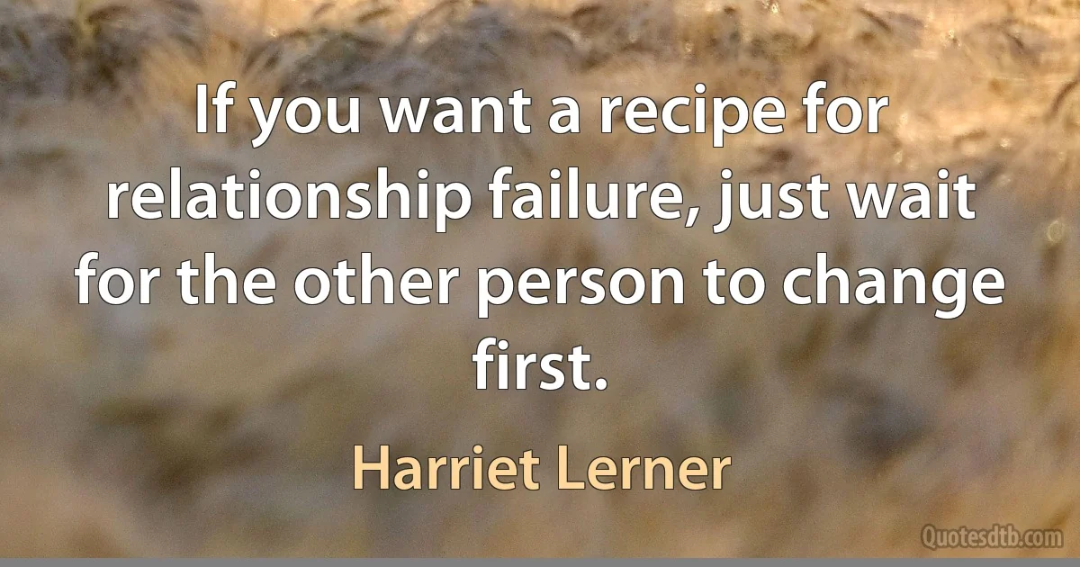 If you want a recipe for relationship failure, just wait for the other person to change first. (Harriet Lerner)