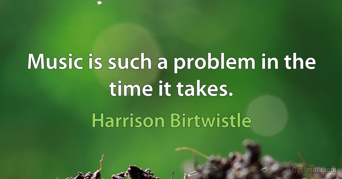 Music is such a problem in the time it takes. (Harrison Birtwistle)