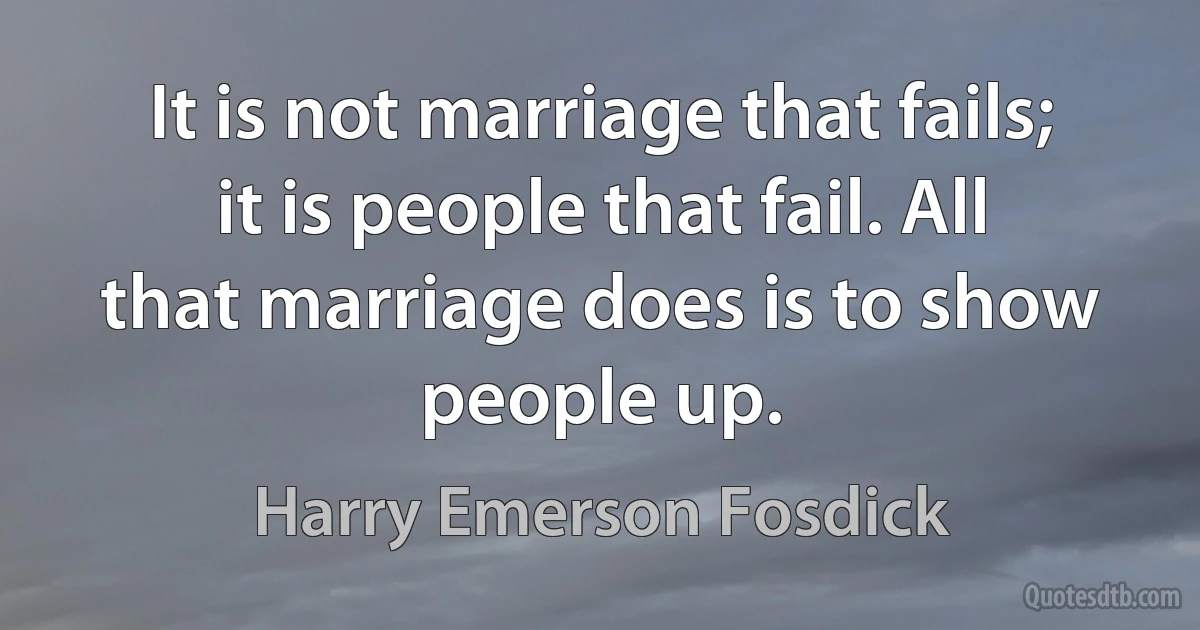 It is not marriage that fails; it is people that fail. All that marriage does is to show people up. (Harry Emerson Fosdick)